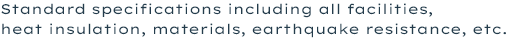 Standard specifications including all facilities,heat insulation, materials, earthquake resistance, etc.